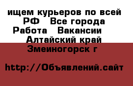 ищем курьеров по всей РФ - Все города Работа » Вакансии   . Алтайский край,Змеиногорск г.